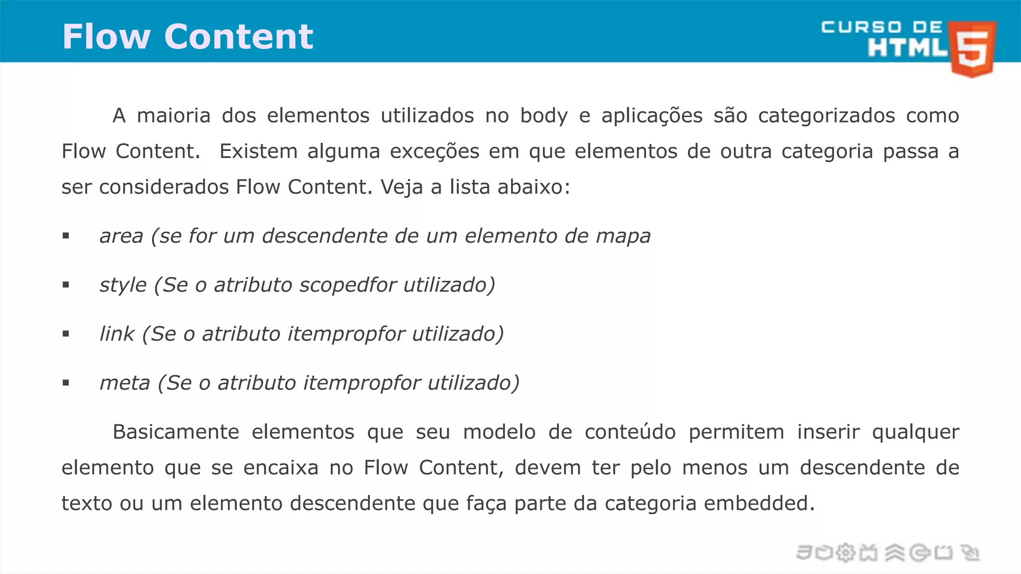 Flow Content
A maioria dos elementos utilizados no body e aplicações são categorizados como
Flow Content. Existem alguma exceções em que elementos de outra categoria passa a
ser considerados Flow Content. Veja a lista abaixo:
 area (se for um descendente de um elemento de mapa
 style (Se o atributo scopedfor utilizado)
 link (Se o atributo itempropfor utilizado)
 meta (Se o atributo itempropfor utilizado)
Basicamente elementos que seu modelo de conteúdo permitem inserir qualquer
elemento que se encaixa no Flow Content, devem ter pelo menos um descendente de
texto ou um elemento descendente que faça parte da categoria embedded.
 