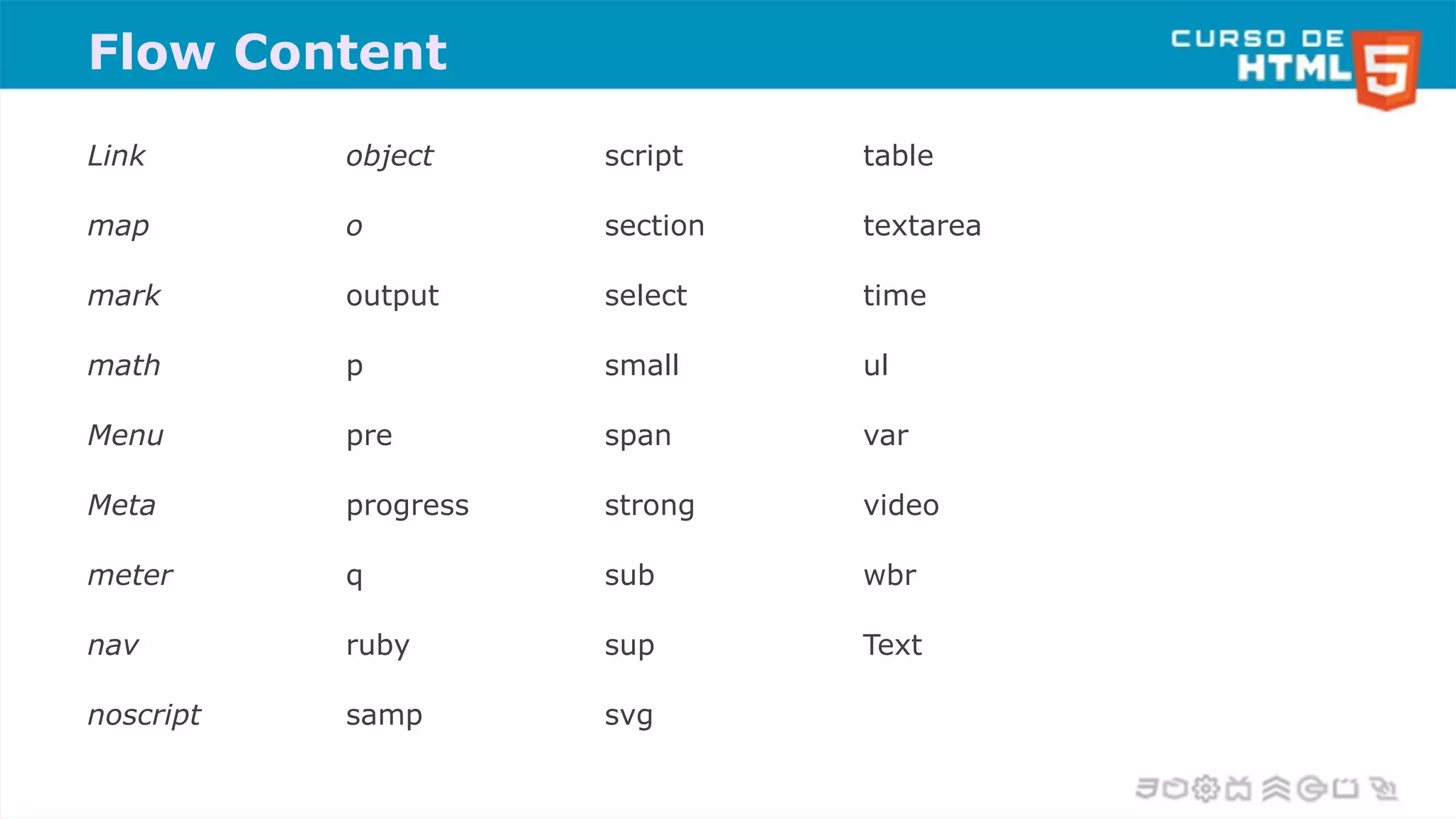 Flow Content
Link
map
mark
math
Menu
Meta
meter
nav
noscript
object
o
output
p
pre
progress
q
ruby
samp
script
section
select
small
span
strong
sub
sup
svg
table
textarea
time
ul
var
video
wbr
Text
 