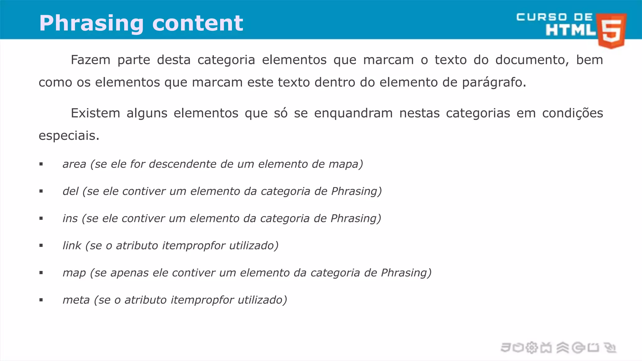 Phrasing content
Fazem parte desta categoria elementos que marcam o texto do documento, bem
como os elementos que marcam este texto dentro do elemento de parágrafo.
Existem alguns elementos que só se enquandram nestas categorias em condições
especiais.
 area (se ele for descendente de um elemento de mapa)
 del (se ele contiver um elemento da categoria de Phrasing)
 ins (se ele contiver um elemento da categoria de Phrasing)
 link (se o atributo itempropfor utilizado)
 map (se apenas ele contiver um elemento da categoria de Phrasing)
 meta (se o atributo itempropfor utilizado)
 
