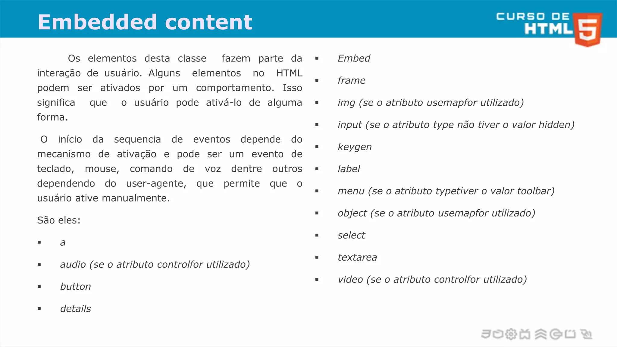 Embedded content
Os elementos desta classe fazem parte da
interação de usuário. Alguns elementos no HTML
podem ser ativados por um comportamento. Isso
significa que o usuário pode ativá-lo de alguma
forma.
O início da sequencia de eventos depende do
mecanismo de ativação e pode ser um evento de
teclado, mouse, comando de voz dentre outros
dependendo do user-agente, que permite que o
usuário ative manualmente.
São eles:
 a
 audio (se o atributo controlfor utilizado)
 button
 details
 Embed
 frame
 img (se o atributo usemapfor utilizado)
 input (se o atributo type não tiver o valor hidden)
 keygen
 label
 menu (se o atributo typetiver o valor toolbar)
 object (se o atributo usemapfor utilizado)
 select
 textarea
 video (se o atributo controlfor utilizado)
 