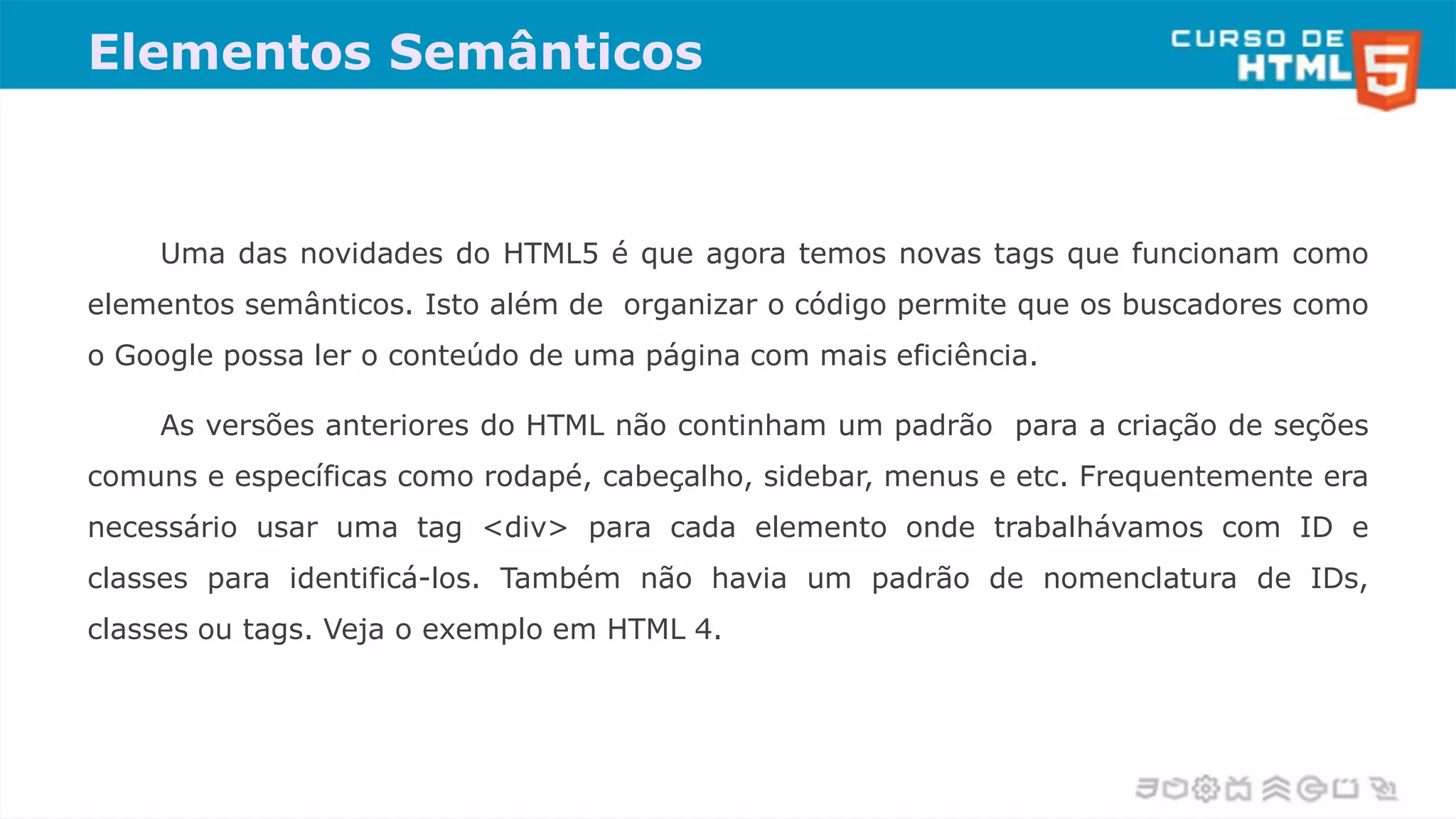 Elementos Semânticos
Uma das novidades do HTML5 é que agora temos novas tags que funcionam como
elementos semânticos. Isto além de organizar o código permite que os buscadores como
o Google possa ler o conteúdo de uma página com mais eficiência.
As versões anteriores do HTML não continham um padrão para a criação de seções
comuns e específicas como rodapé, cabeçalho, sidebar, menus e etc. Frequentemente era
necessário usar uma tag <div> para cada elemento onde trabalhávamos com ID e
classes para identificá-los. Também não havia um padrão de nomenclatura de IDs,
classes ou tags. Veja o exemplo em HTML 4.
 