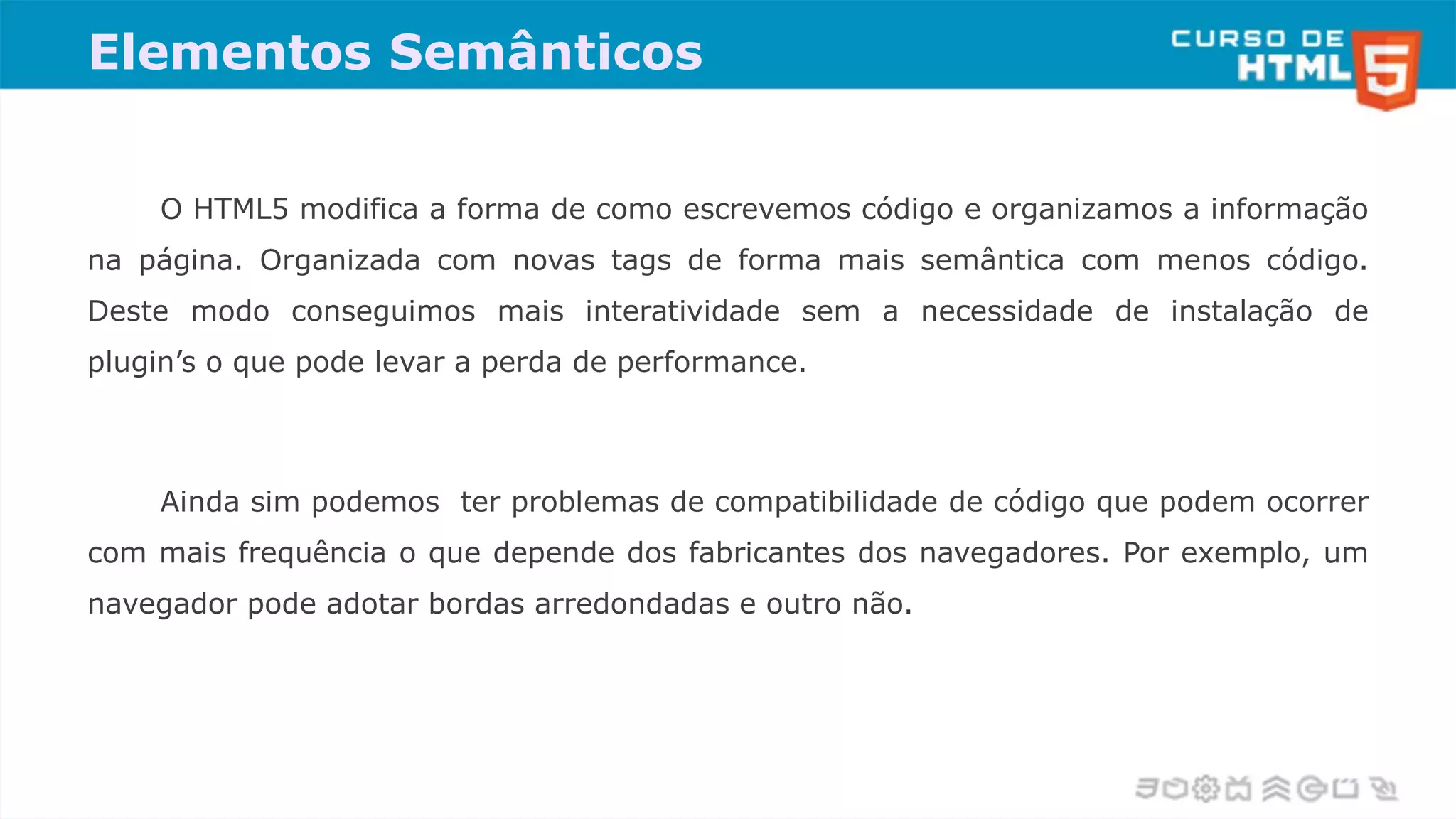 Elementos Semânticos
O HTML5 modifica a forma de como escrevemos código e organizamos a informação
na página. Organizada com novas tags de forma mais semântica com menos código.
Deste modo conseguimos mais interatividade sem a necessidade de instalação de
plugin’s o que pode levar a perda de performance.
Ainda sim podemos ter problemas de compatibilidade de código que podem ocorrer
com mais frequência o que depende dos fabricantes dos navegadores. Por exemplo, um
navegador pode adotar bordas arredondadas e outro não.
 