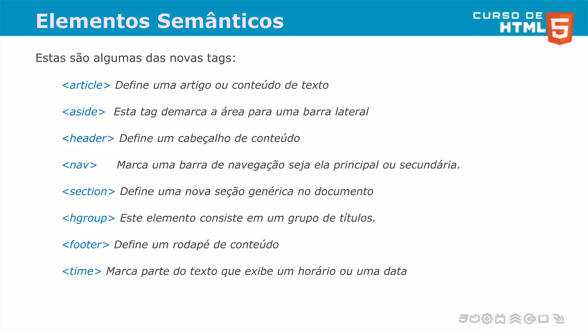Elementos Semânticos
Estas são algumas das novas tags:
<article> Define uma artigo ou conteúdo de texto
<aside> Esta tag demarca a área para uma barra lateral
<header> Define um cabeçalho de conteúdo
<nav> Marca uma barra de navegação seja ela principal ou secundária.
<section> Define uma nova seção genérica no documento
<hgroup> Este elemento consiste em um grupo de títulos.
<footer> Define um rodapé de conteúdo
<time> Marca parte do texto que exibe um horário ou uma data
 