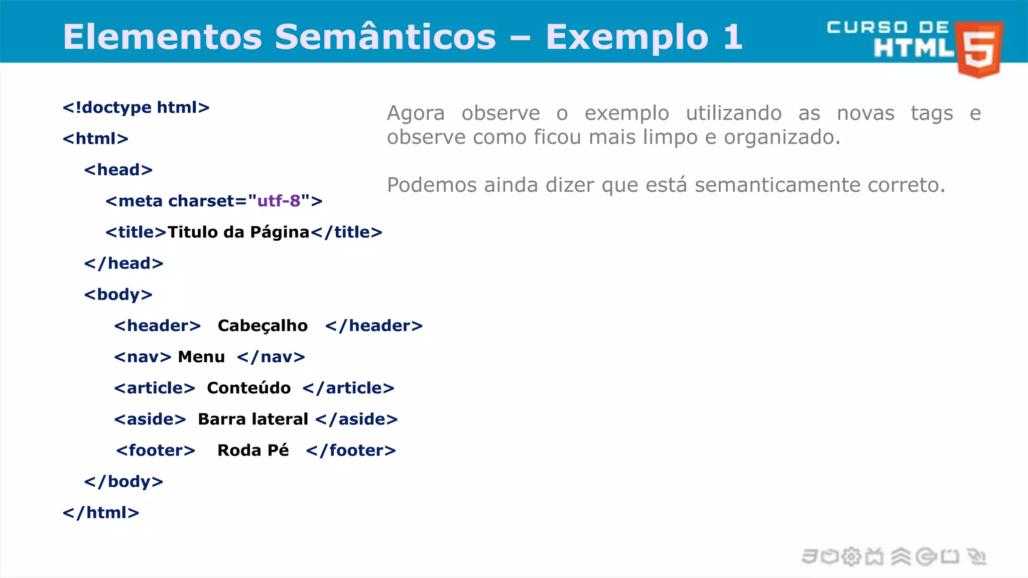 Elementos Semânticos – Exemplo 1
<!doctype html>
<html>
<head>
<meta charset="utf-8">
<title>Titulo da Página</title>
</head>
<body>
<header> Cabeçalho </header>
<nav> Menu </nav>
<article> Conteúdo </article>
<aside> Barra lateral </aside>
<footer> Roda Pé </footer>
</body>
</html>
Agora observe o exemplo utilizando as novas tags e
observe como ficou mais limpo e organizado.
Podemos ainda dizer que está semanticamente correto.
 
