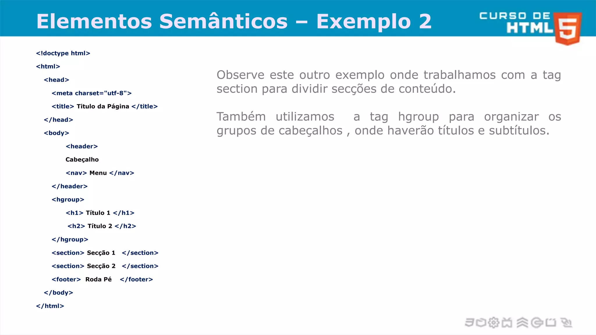 Elementos Semânticos – Exemplo 2
<!doctype html>
<html>
<head>
<meta charset="utf-8">
<title> Titulo da Página </title>
</head>
<body>
<header>
Cabeçalho
<nav> Menu </nav>
</header>
<hgroup>
<h1> Título 1 </h1>
<h2> Título 2 </h2>
</hgroup>
<section> Secção 1 </section>
<section> Secção 2 </section>
<footer> Roda Pé </footer>
</body>
</html>
Observe este outro exemplo onde trabalhamos com a tag
section para dividir secções de conteúdo.
Também utilizamos a tag hgroup para organizar os
grupos de cabeçalhos , onde haverão títulos e subtítulos.
 