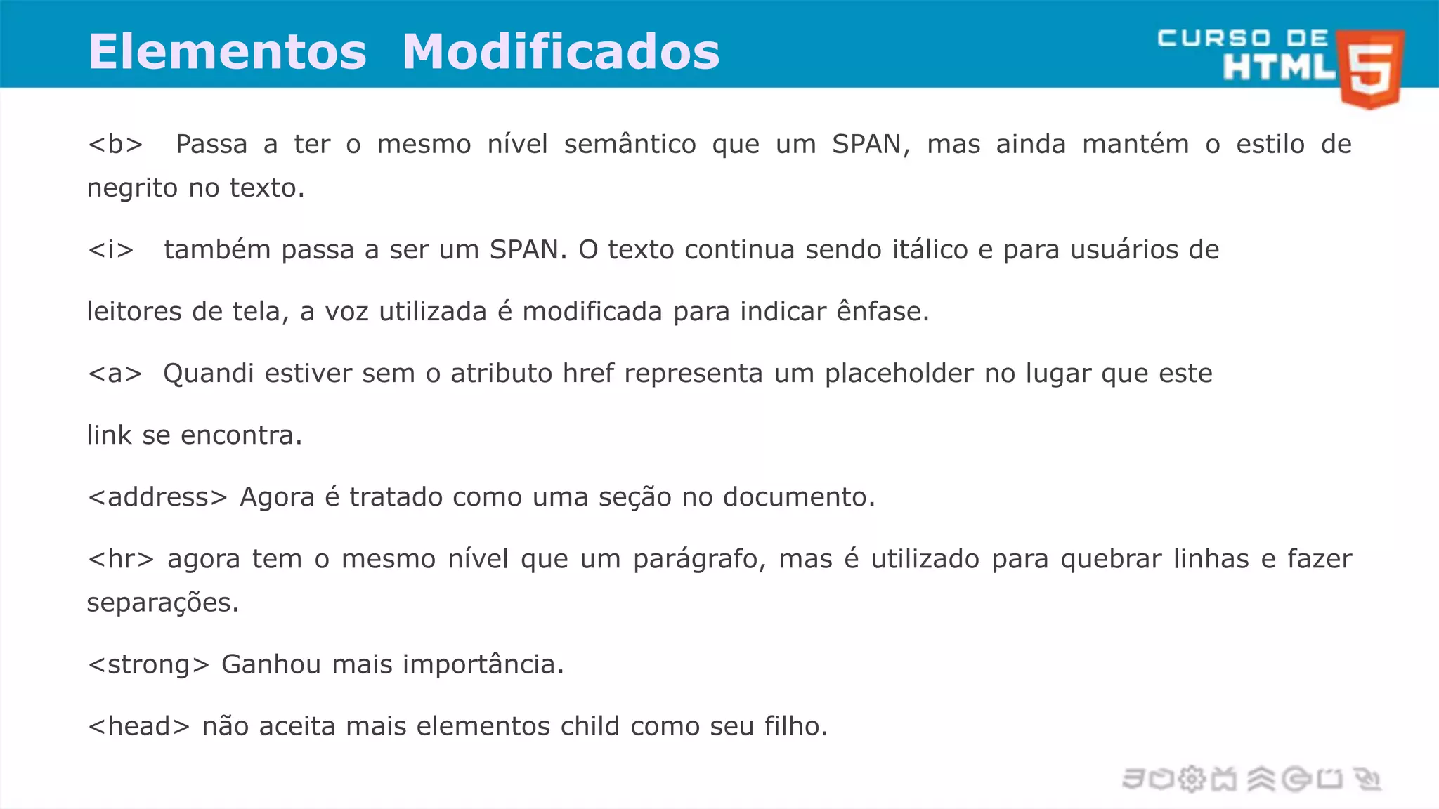 Elementos Modificados
<b> Passa a ter o mesmo nível semântico que um SPAN, mas ainda mantém o estilo de
negrito no texto.
<i> também passa a ser um SPAN. O texto continua sendo itálico e para usuários de
leitores de tela, a voz utilizada é modificada para indicar ênfase.
<a> Quandi estiver sem o atributo href representa um placeholder no lugar que este
link se encontra.
<address> Agora é tratado como uma seção no documento.
<hr> agora tem o mesmo nível que um parágrafo, mas é utilizado para quebrar linhas e fazer
separações.
<strong> Ganhou mais importância.
<head> não aceita mais elementos child como seu filho.
 