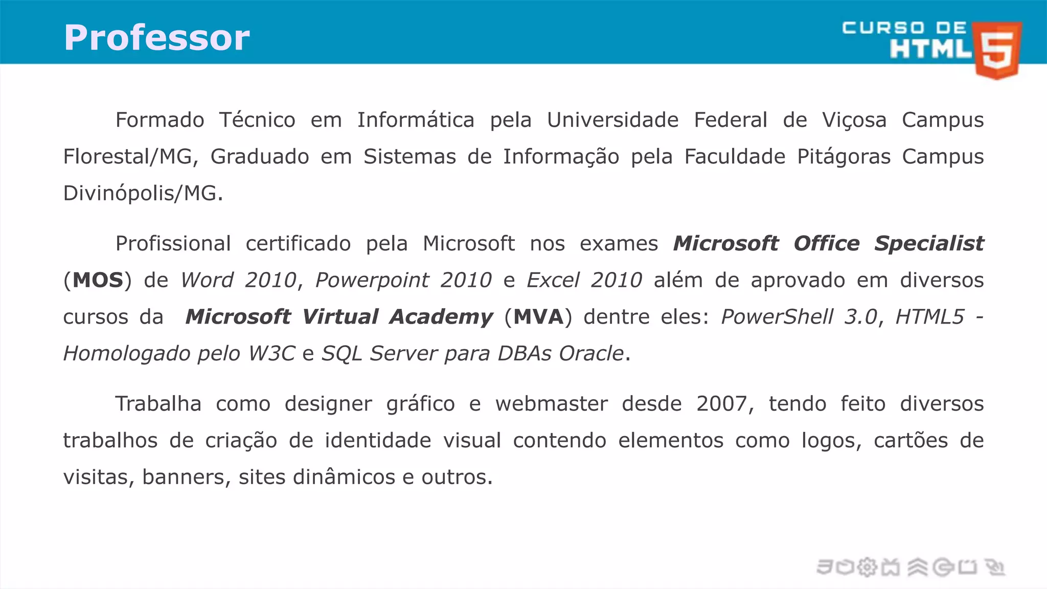 Professor
Formado Técnico em Informática pela Universidade Federal de Viçosa Campus
Florestal/MG, Graduado em Sistemas de Informação pela Faculdade Pitágoras Campus
Divinópolis/MG.
Profissional certificado pela Microsoft nos exames Microsoft Office Specialist
(MOS) de Word 2010, Powerpoint 2010 e Excel 2010 além de aprovado em diversos
cursos da Microsoft Virtual Academy (MVA) dentre eles: PowerShell 3.0, HTML5 -
Homologado pelo W3C e SQL Server para DBAs Oracle.
Trabalha como designer gráfico e webmaster desde 2007, tendo feito diversos
trabalhos de criação de identidade visual contendo elementos como logos, cartões de
visitas, banners, sites dinâmicos e outros.
 