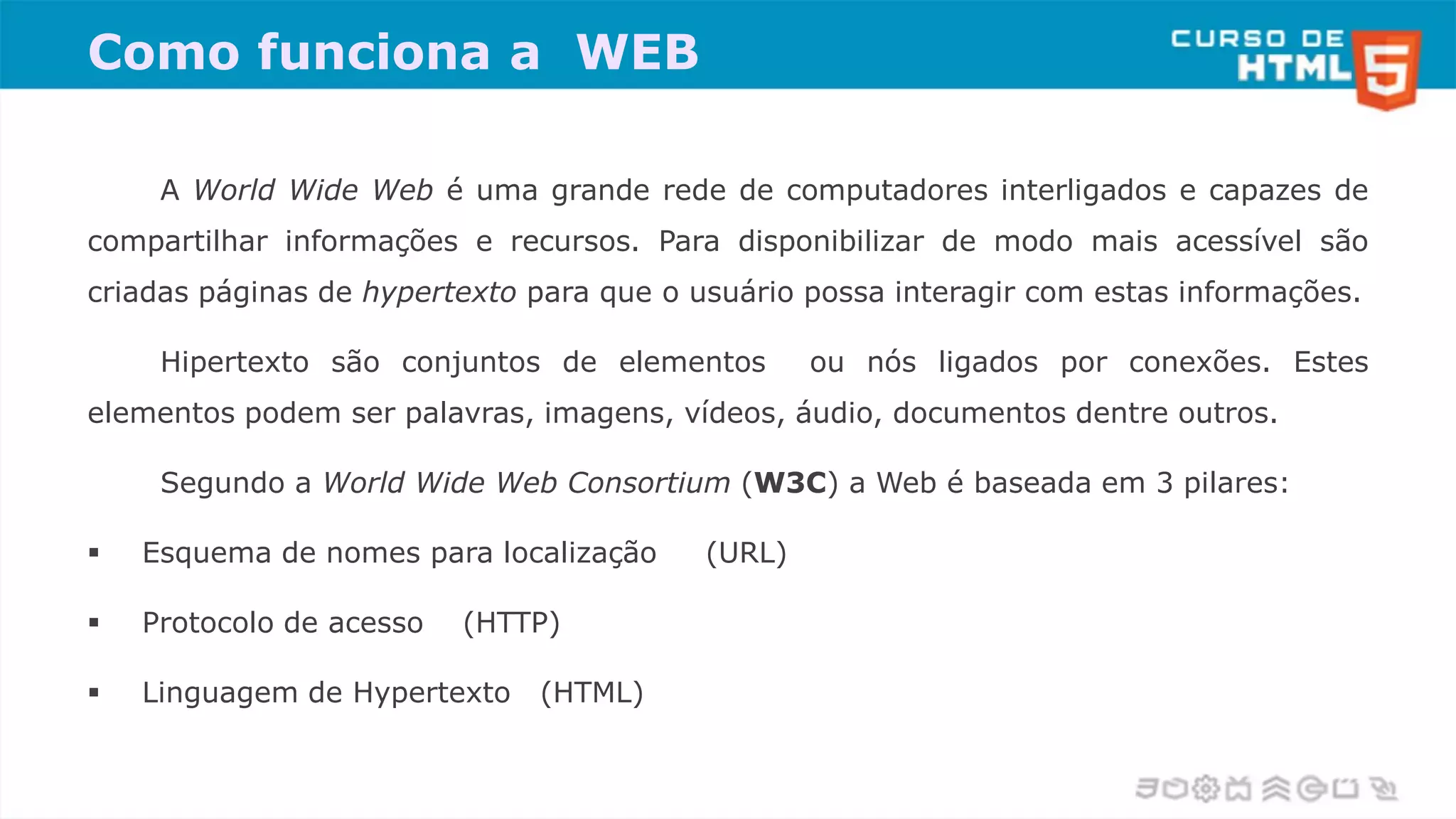 Como funciona a WEB
A World Wide Web é uma grande rede de computadores interligados e capazes de
compartilhar informações e recursos. Para disponibilizar de modo mais acessível são
criadas páginas de hypertexto para que o usuário possa interagir com estas informações.
Hipertexto são conjuntos de elementos ou nós ligados por conexões. Estes
elementos podem ser palavras, imagens, vídeos, áudio, documentos dentre outros.
Segundo a World Wide Web Consortium (W3C) a Web é baseada em 3 pilares:
 Esquema de nomes para localização (URL)
 Protocolo de acesso (HTTP)
 Linguagem de Hypertexto (HTML)
 