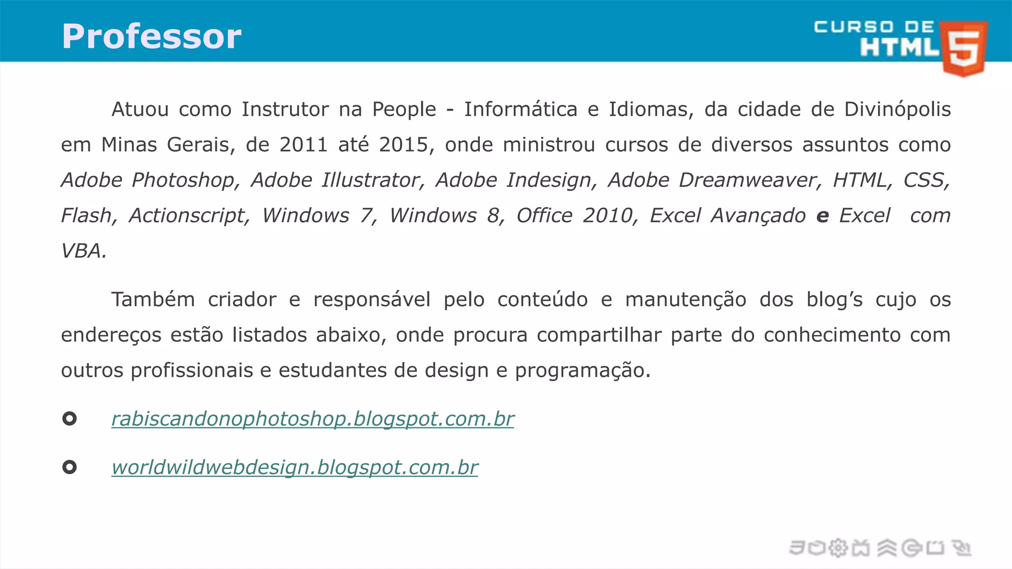 Professor
Atuou como Instrutor na People - Informática e Idiomas, da cidade de Divinópolis
em Minas Gerais, de 2011 até 2015, onde ministrou cursos de diversos assuntos como
Adobe Photoshop, Adobe Illustrator, Adobe Indesign, Adobe Dreamweaver, HTML, CSS,
Flash, Actionscript, Windows 7, Windows 8, Office 2010, Excel Avançado e Excel com
VBA.
Também criador e responsável pelo conteúdo e manutenção dos blog’s cujo os
endereços estão listados abaixo, onde procura compartilhar parte do conhecimento com
outros profissionais e estudantes de design e programação.
 rabiscandonophotoshop.blogspot.com.br
 worldwildwebdesign.blogspot.com.br
 