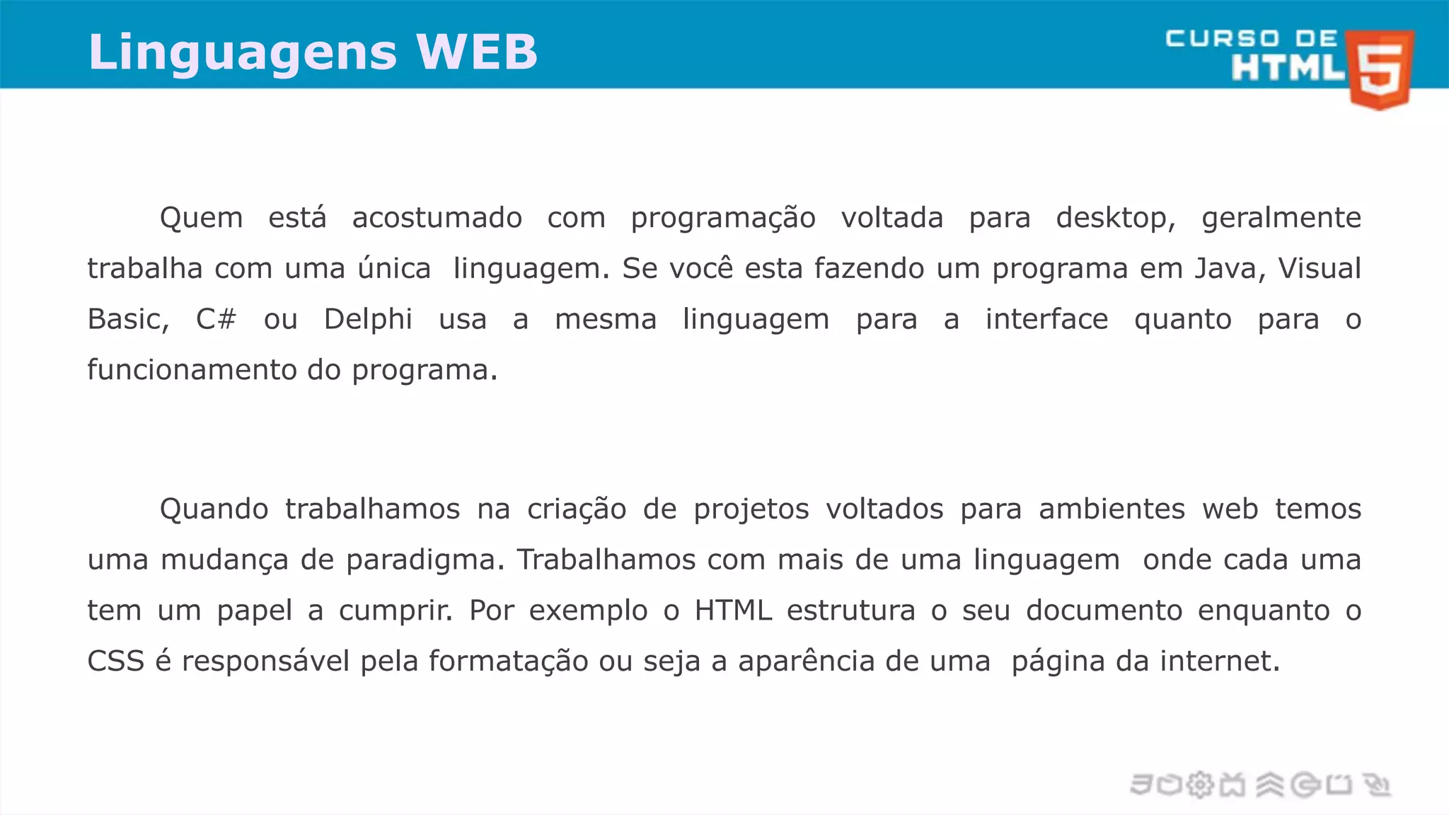 Linguagens WEB
Quem está acostumado com programação voltada para desktop, geralmente
trabalha com uma única linguagem. Se você esta fazendo um programa em Java, Visual
Basic, C# ou Delphi usa a mesma linguagem para a interface quanto para o
funcionamento do programa.
Quando trabalhamos na criação de projetos voltados para ambientes web temos
uma mudança de paradigma. Trabalhamos com mais de uma linguagem onde cada uma
tem um papel a cumprir. Por exemplo o HTML estrutura o seu documento enquanto o
CSS é responsável pela formatação ou seja a aparência de uma página da internet.
 