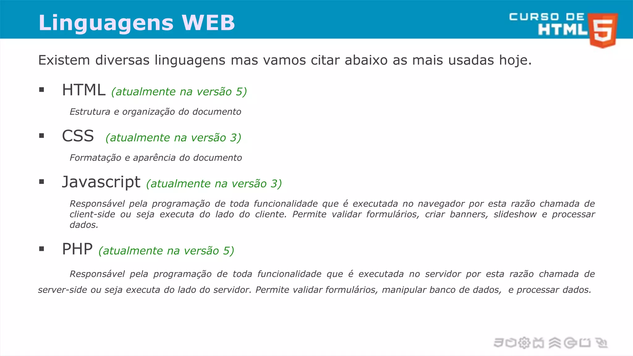 Linguagens WEB
Existem diversas linguagens mas vamos citar abaixo as mais usadas hoje.
 HTML (atualmente na versão 5)
Estrutura e organização do documento
 CSS (atualmente na versão 3)
Formatação e aparência do documento
 Javascript (atualmente na versão 3)
Responsável pela programação de toda funcionalidade que é executada no navegador por esta razão chamada de
client-side ou seja executa do lado do cliente. Permite validar formulários, criar banners, slideshow e processar
dados.
 PHP (atualmente na versão 5)
Responsável pela programação de toda funcionalidade que é executada no servidor por esta razão chamada de
server-side ou seja executa do lado do servidor. Permite validar formulários, manipular banco de dados, e processar dados.
 