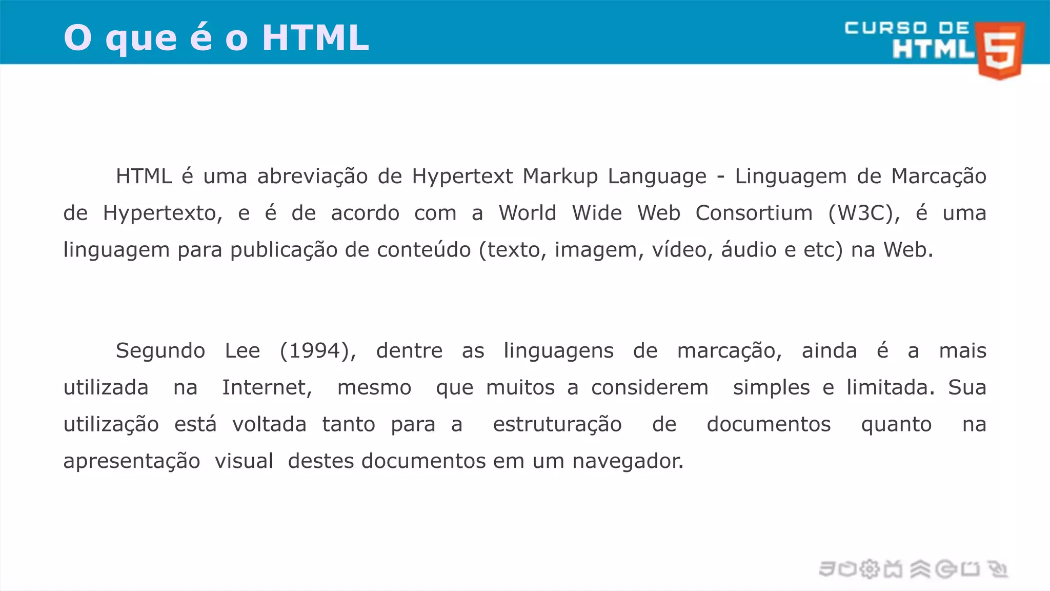 O que é o HTML
HTML é uma abreviação de Hypertext Markup Language - Linguagem de Marcação
de Hypertexto, e é de acordo com a World Wide Web Consortium (W3C), é uma
linguagem para publicação de conteúdo (texto, imagem, vídeo, áudio e etc) na Web.
Segundo Lee (1994), dentre as linguagens de marcação, ainda é a mais
utilizada na Internet, mesmo que muitos a considerem simples e limitada. Sua
utilização está voltada tanto para a estruturação de documentos quanto na
apresentação visual destes documentos em um navegador.
 