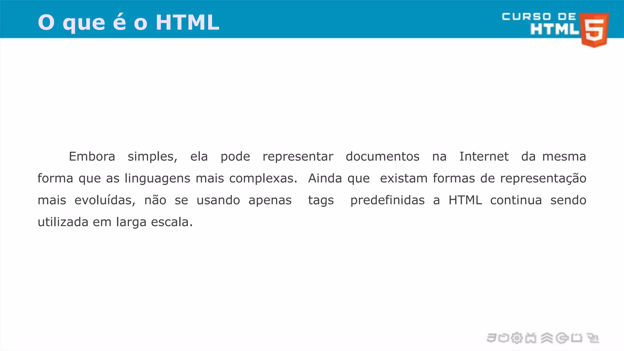 O que é o HTML
Embora simples, ela pode representar documentos na Internet da mesma
forma que as linguagens mais complexas. Ainda que existam formas de representação
mais evoluídas, não se usando apenas tags predefinidas a HTML continua sendo
utilizada em larga escala.
 