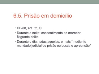 6.5. Prisão em domicílio
• CF-88, art. 5º, XI
• Durante a noite: consentimento do morador,
flagrante delito.
• Durante o dia: todas aquelas, e mais “mediante
mandado judicial de prisão ou busca e apreensão”
 