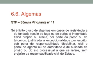 6.6. Algemas
STF – Súmula Vinculante nSTF – Súmula Vinculante nº 1111
Só é lícito o uso de algemas em casos de resistência e
de fundado receio de fuga ou de perigo à integridade
física própria ou alheia, por parte do preso ou de
terceiros, justificada a excepcionalidade por escrito,
sob pena de responsabilidade disciplinar, civil e
penal do agente ou da autoridade e de nulidade da
prisão ou do ato processual a que se refere, sem
prejuízo da responsabilidade civil do Estado.
 