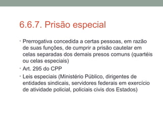 6.6.7. Prisão especial
• Prerrogativa concedida a certas pessoas, em razão
de suas funções, de cumprir a prisão cautelar em
celas separadas dos demais presos comuns (quartéis
ou celas especiais)
• Art. 295 do CPP
• Leis especiais (Ministério Público, dirigentes de
entidades sindicais, servidores federais em exercício
de atividade policial, policiais civis dos Estados)
 