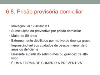 6.8. Prisão provisória domiciliar
• Inovação: lei 12.403/2011
• Substituição da preventiva por prisão domiciliar
• Maior de 80 anos
• Extremamente debilitado por motivo de doença grave
• Imprescindível aos cuidados de pessoa menor de 6
anos ou deficiente
• Gestante a partir do sétimo mês ou gravidez de alto
risco
• É UMA FORMA DE CUMPRIR A PREVENTIVA
 