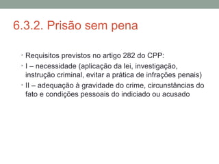 6.3.2. Prisão sem pena
• Requisitos previstos no artigo 282 do CPP:
• I – necessidade (aplicação da lei, investigação,
instrução criminal, evitar a prática de infrações penais)
• II – adequação à gravidade do crime, circunstâncias do
fato e condições pessoais do indiciado ou acusado
 