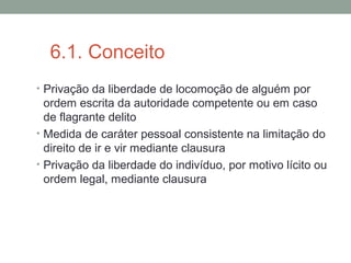 6.1. Conceito
• Privação da liberdade de locomoção de alguém por
ordem escrita da autoridade competente ou em caso
de flagrante delito
• Medida de caráter pessoal consistente na limitação do
direito de ir e vir mediante clausura
• Privação da liberdade do indivíduo, por motivo lícito ou
ordem legal, mediante clausura
 