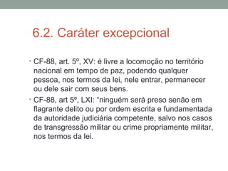 6.2. Caráter excepcional
• CF-88, art. 5º, XV: é livre a locomoção no território
nacional em tempo de paz, podendo qualquer
pessoa, nos termos da lei, nele entrar, permanecer
ou dele sair com seus bens.
• CF-88, art 5º, LXI: “ninguém será preso senão em
flagrante delito ou por ordem escrita e fundamentada
da autoridade judiciária competente, salvo nos casos
de transgressão militar ou crime propriamente militar,
nos termos da lei.
 