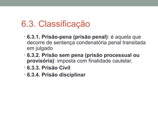 6.3. Classificação
• 6.3.1. Prisão-pena (prisão penal): é aquela que
decorre de sentença condenatória penal transitada
em julgado
• 6.3.2. Prisão sem pena (prisão processual ou
provisória): imposta com finalidade cautelar.
• 6.3.3. Prisão Civil
• 6.3.4. Prisão disciplinar
 
