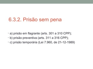 6.3.2. Prisão sem pena
• a) prisão em flagrante (arts. 301 a 310 CPP);
• b) prisão preventiva (arts. 311 a 316 CPP);
• c) prisão temporária (Lei 7.960, de 21-12-1989)
 