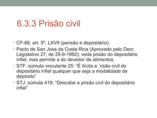 6.3.3 Prisão civil
• CF-88, art. 5º, LXVII (pensão e depositário).
• Pacto de San Jose da Costa Rica (Aprovado pelo Decr.
Legislativo 27, de 25-9-1992): veda prisão do depositário
infiel, mas permite a do devedor de alimentos.
• STF: súmula vinculante 25: “É ilícita a ´risão civil do
depositário infiel qualquer que seja a modalidade de
depósito”
• STJ: súmula 419: “Descabe a prisão civil do depositário
infiel”
 