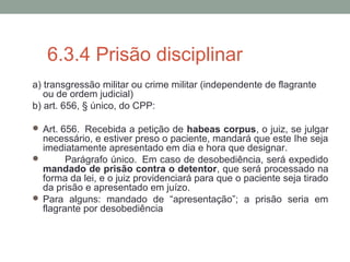 6.3.4 Prisão disciplinar
a) transgressão militar ou crime militar (independente de flagrante
ou de ordem judicial)
b) art. 656, § único, do CPP:
 Art. 656. Recebida a petição de habeas corpus, o juiz, se julgar
necessário, e estiver preso o paciente, mandará que este Ihe seja
imediatamente apresentado em dia e hora que designar.
 Parágrafo único. Em caso de desobediência, será expedido
mandado de prisão contra o detentor, que será processado na
forma da lei, e o juiz providenciará para que o paciente seja tirado
da prisão e apresentado em juízo.
 Para alguns: mandado de “apresentação”; a prisão seria em
flagrante por desobediência
 
