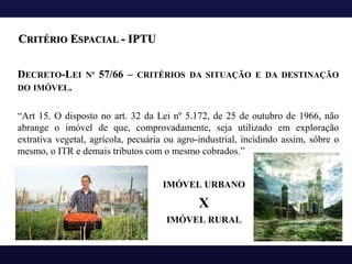 DECRETO-LEI Nº 57/66 – CRITÉRIOS DA SITUAÇÃO E DA DESTINAÇÃO
DO IMÓVEL.
“Art 15. O disposto no art. 32 da Lei nº 5.172, de 25 de outubro de 1966, não
abrange o imóvel de que, comprovadamente, seja utilizado em exploração
extrativa vegetal, agrícola, pecuária ou agro-industrial, incidindo assim, sôbre o
mesmo, o ITR e demais tributos com o mesmo cobrados.”
CRITÉRIO ESPACIAL - IPTU
IMÓVEL URBANO
X
IMÓVEL RURAL
 