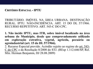 TRIBUTÁRIO. IMÓVEL NA ÁREA URBANA. DESTINAÇÃO
RURAL. IPTU. NÃO-INCIDÊNCIA. ART. 15 DO DL 57/1966.
RECURSO REPETITIVO. ART. 543-C DO CPC.
1. Não incide IPTU, mas ITR, sobre imóvel localizado na área
urbana do Município, desde que comprovadamente utilizado
em exploração extrativa, vegetal, agrícola, pecuária ou
agroindustrial (art. 15 do DL 57/1966).
2. Recurso Especial provido. Acórdão sujeito ao regime do art. 543-
C do CPC e da Resolução 8/2008 do STJ. (REsp 1.112.646/SP, Rel.
Min. Herman Benjamin, DJ 28.08.2009)
CRITÉRIO ESPACIAL - IPTU
 
