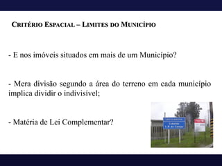 CRITÉRIO ESPACIAL – LIMITES DO MUNICÍPIO
- E nos imóveis situados em mais de um Município?
- Mera divisão segundo a área do terreno em cada município
implica dividir o indivisível;
- Matéria de Lei Complementar?
 
