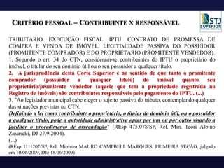 CRITÉRIO PESSOAL – CONTRIBUINTE X RESPONSÁVEL
TRIBUTÁRIO. EXECUÇÃO FISCAL. IPTU. CONTRATO DE PROMESSA DE
COMPRA E VENDA DE IMÓVEL. LEGITIMIDADE PASSIVA DO POSSUIDOR
(PROMITENTE COMPRADOR) E DO PROPRIETÁRIO (PROMITENTE VENDEDOR).
1. Segundo o art. 34 do CTN, consideram-se contribuintes do IPTU o proprietário do
imóvel, o titular do seu domínio útil ou o seu possuidor a qualquer título.
2. A jurisprudência desta Corte Superior é no sentido de que tanto o promitente
comprador (possuidor a qualquer título) do imóvel quanto seu
proprietário/promitente vendedor (aquele que tem a propriedade registrada no
Registro de Imóveis) são contribuintes responsáveis pelo pagamento do IPTU. (...)
3. "Ao legislador municipal cabe eleger o sujeito passivo do tributo, contemplando qualquer
das situações previstas no CTN.
Definindo a lei como contribuinte o proprietário, o titular do domínio útil, ou o possuidor
a qualquer título, pode a autoridade administrativa optar por um ou por outro visando a
facilitar o procedimento de arrecadação" (REsp 475.078/SP, Rel. Min. Teori Albino
Zavascki, DJ 27.9.2004).
(...)
(REsp 1111202/SP, Rel. Ministro MAURO CAMPBELL MARQUES, PRIMEIRA SEÇÃO, julgado
em 10/06/2009, DJe 18/06/2009)
 
