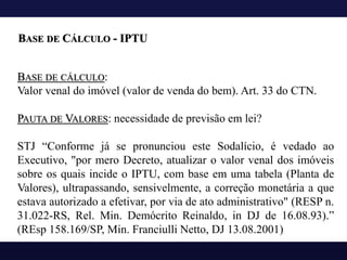 BASE DE CÁLCULO:
Valor venal do imóvel (valor de venda do bem). Art. 33 do CTN.
PAUTA DE VALORES: necessidade de previsão em lei?
STJ “Conforme já se pronunciou este Sodalício, é vedado ao
Executivo, "por mero Decreto, atualizar o valor venal dos imóveis
sobre os quais incide o IPTU, com base em uma tabela (Planta de
Valores), ultrapassando, sensivelmente, a correção monetária a que
estava autorizado a efetivar, por via de ato administrativo" (RESP n.
31.022-RS, Rel. Min. Demócrito Reinaldo, in DJ de 16.08.93).”
(REsp 158.169/SP, Min. Franciulli Netto, DJ 13.08.2001)
BASE DE CÁLCULO - IPTU
 