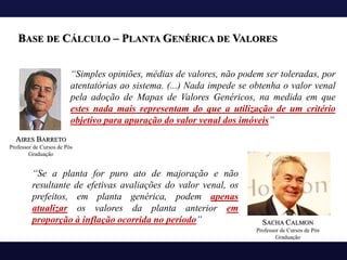 “Simples opiniões, médias de valores, não podem ser toleradas, por
atentatórias ao sistema. (...) Nada impede se obtenha o valor venal
pela adoção de Mapas de Valores Genéricos, na medida em que
estes nada mais representam do que a utilização de um critério
objetivo para apuração do valor venal dos imóveis”
BASE DE CÁLCULO – PLANTA GENÉRICA DE VALORES
AIRES BARRETO
Professor de Cursos de Pós
Graduação
SACHA CALMON
Professor de Cursos de Pós
Graduação
“Se a planta for puro ato de majoração e não
resultante de efetivas avaliações do valor venal, os
prefeitos, em planta genérica, podem apenas
atualizar os valores da planta anterior em
proporção à inflação ocorrida no período”
 