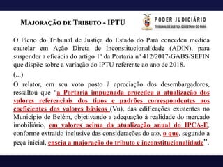 MAJORAÇÃO DE TRIBUTO - IPTU
O Pleno do Tribunal de Justiça do Estado do Pará concedeu medida
cautelar em Ação Direta de Inconstitucionalidade (ADIN), para
suspender a eficácia do artigo 1º da Portaria nº 412/2017-GABS/SEFIN
que dispõe sobre a variação do IPTU referente ao ano de 2018.
(...)
O relator, em seu voto posto à apreciação dos desembargadores,
ressaltou que “a Portaria impugnada procedeu a atualização dos
valores referenciais dos tipos e padrões correspondentes aos
coeficientes dos valores básicos (Vu), das edificações existentes no
Município de Belém, objetivando a adequação à realidade do mercado
imobiliário, em valores acima da atualização anual do IPCA-E,
conforme extraído inclusive das considerações do ato, o que, segundo a
peça inicial, enseja a majoração do tributo e inconstitucionalidade”.
 