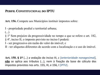 Art. 156. Compete aos Municípios instituir impostos sobre:
I - propriedade predial e territorial urbana;
(...)
§ 1º Sem prejuízo da progressividade no tempo a que se refere o art. 182,
§ 4º, inciso II, o imposto previsto no inciso I poderá:
I - ser progressivo em razão do valor do imóvel; e
II - ter alíquotas diferentes de acordo com a localização e o uso do imóvel.
Art. 150. § 1º (...) a vedação do inciso III, c [anterioridade nonagesimal],
não se aplica aos tributos (...), nem à fixação da base de cálculo dos
impostos previstos nos arts. 155, III, e 156, I [IPTU].
PERFIL CONSTITUCIONAL DO IPTU
 