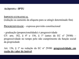 IMPOSTO EXTRAFISCAL
(redução ou aumento da alíquota para se atingir determinado fim)
PROGRESSIVIDADE – expressa previsão constitucional
- graduação (proporcionalidade) ≠ progressividade
CF: arts. 182, § 4º e 156, § 1º (antes da EC nº 29/00) –
progressividade no tempo pelo não cumprimento da função social
da propriedade
Art. 156, § 1º na redação da EC nº 29/00: progressividade em
razão do valor do imóvel.
ALÍQUOTA - IPTU
 