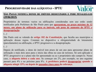 PROGRESSIVIDADE DAS ALÍQUOTAS - IPTU
SÃO PAULO NOTIFICA DONOS DE IMÓVEIS DESOCUPADOS E PODE PENALIZÁ-LOS
(29/06/2015)
Proprietários de terrenos vazios ou edificações consideradas sem uso estão sendo
notificados pela Prefeitura de São Paulo para que apresentem, no prazo máximo de 12
meses, um plano de utilização para os imóveis, sob pena de aumento do IPTU e
desapropriação.
(...)
São Paulo está se valendo do artigo 182 da Constituição, que faculta aos municípios a
aplicação dessas regras. Constam no dispositivo a obrigatoriedade de loteamento
(parcelamento) ou edificação, o IPTU progressivo e a desapropriação.
(...)
Depois de notificado, o dono do imóvel tem prazo de um ano para apresentar plano de
utilização e mais dois anos para o início das obras no caso de terrenos. Só será aplicado o
IPTU progressivo se o plano não for apresentado ou se o proprietário não cumpri-lo. Nesse
caso, a alíquota dobra a cada ano. Se começar em 2%, por exemplo, no ano seguinte
passará para 4% e no próximo para 8%. A prefeitura poderá desapropriar quando a
alíquota atingir 15% ou depois de passados cinco anos da cobrança.
 
