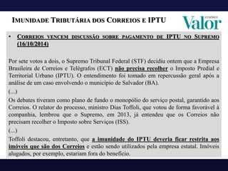 IMUNIDADE TRIBUTÁRIA DOS CORREIOS E IPTU
• CORREIOS VENCEM DISCUSSÃO SOBRE PAGAMENTO DE IPTU NO SUPREMO
(16/10/2014)
Por sete votos a dois, o Supremo Tribunal Federal (STF) decidiu ontem que a Empresa
Brasileira de Correios e Telégrafos (ECT) não precisa recolher o Imposto Predial e
Territorial Urbano (IPTU). O entendimento foi tomado em repercussão geral após a
análise de um caso envolvendo o município de Salvador (BA).
(...)
Os debates tiveram como plano de fundo o monopólio do serviço postal, garantido aos
Correios. O relator do processo, ministro Dias Toffoli, que votou de forma favorável à
companhia, lembrou que o Supremo, em 2013, já entendeu que os Correios não
precisam recolher o Imposto sobre Serviços (ISS).
(...)
Toffoli destacou, entretanto, que a imunidade do IPTU deveria ficar restrita aos
imóveis que são dos Correios e estão sendo utilizados pela empresa estatal. Imóveis
alugados, por exemplo, estariam fora do benefício.
 