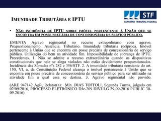 IMUNIDADE TRIBUTÁRIA E IPTU
• NÃO INCIDÊNCIA DE IPTU SOBRE IMÓVEL PERTENCENTE À UNIÃO QUE SE
ENCONTRA EM POSSE PRECÁRIA DE CONCESSIONÁRIA DE SERVIÇO PÚBLICO.
EMENTA Agravo regimental no recurso extraordinário com agravo.
Prequestionamento. Ausência. Tributário. Imunidade tributária recíproca. Imóvel
pertencente à União que se encontra em posse precária de concessionária de serviço
público. Utilização do bem na atividade fim. Impossibilidade de cobrança de IPTU.
Precedentes. 1. Não se admite o recurso extraordinário quando os dispositivos
constitucionais que nele se alega violados não estão devidamente prequestionados.
Incidência das Súmulas nºs 282 e 356/STF. 2. A imunidade tributária constante do art.
150, VI, a, da Constituição Federal alcança o imóvel pertencente à União que se
encontra em posse precária de concessionária de serviço público para ser utilizado na
atividade fim a qual essa se destina. 3. Agravo regimental não provido.
(ARE 947142 AgR, Relator(a): Min. DIAS TOFFOLI, Segunda Turma, julgado em
02/09/2016, PROCESSO ELETRÔNICO DJe-209 DIVULG 29-09-2016 PUBLIC 30-
09-2016)
 