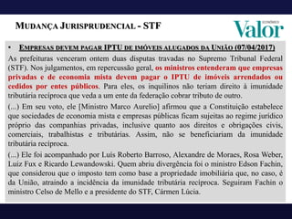 MUDANÇA JURISPRUDENCIAL - STF
• EMPRESAS DEVEM PAGAR IPTU DE IMÓVEIS ALUGADOS DA UNIÃO (07/04/2017)
As prefeituras venceram ontem duas disputas travadas no Supremo Tribunal Federal
(STF). Nos julgamentos, em repercussão geral, os ministros entenderam que empresas
privadas e de economia mista devem pagar o IPTU de imóveis arrendados ou
cedidos por entes públicos. Para eles, os inquilinos não teriam direito à imunidade
tributária recíproca que veda a um ente da federação cobrar tributo de outro.
(...) Em seu voto, ele [Ministro Marco Aurelio] afirmou que a Constituição estabelece
que sociedades de economia mista e empresas públicas ficam sujeitas ao regime jurídico
próprio das companhias privadas, inclusive quanto aos direitos e obrigações civis,
comerciais, trabalhistas e tributárias. Assim, não se beneficiariam da imunidade
tributária recíproca.
(...) Ele foi acompanhado por Luís Roberto Barroso, Alexandre de Moraes, Rosa Weber,
Luiz Fux e Ricardo Lewandowski. Quem abriu divergência foi o ministro Edson Fachin,
que considerou que o imposto tem como base a propriedade imobiliária que, no caso, é
da União, atraindo a incidência da imunidade tributária recíproca. Seguiram Fachin o
ministro Celso de Mello e a presidente do STF, Cármen Lúcia.
 