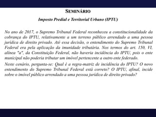 SEMINÁRIO
Imposto Predial e Territorial Urbano (IPTU)
No ano de 2017, o Supremo Tribunal Federal reconheceu a constitucionalidade da
cobrança do IPTU, relativamente a um terreno público arrendado a uma pessoa
jurídica de direito privado. Até essa decisão, o entendimento do Supremo Tribunal
Federal era pela aplicação da imunidade tributária. Nos termos do art. 150, VI,
alínea "a", da Constituição Federal, não haveria incidência do IPTU, pois o ente
municipal não poderia tributar um imóvel pertencente a outro ente federado.
Neste cenário, pergunta-se: Qual é a regra-matriz de incidência do IPTU? O novo
entendimento do Supremo Tribunal Federal está correto? O IPTU, afinal, incide
sobre o imóvel público arrendado a uma pessoa jurídica de direito privado?
 