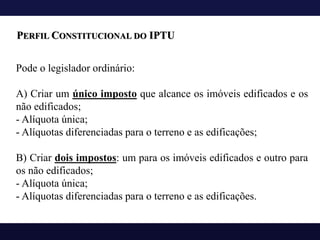 Pode o legislador ordinário:
A) Criar um único imposto que alcance os imóveis edificados e os
não edificados;
- Alíquota única;
- Alíquotas diferenciadas para o terreno e as edificações;
B) Criar dois impostos: um para os imóveis edificados e outro para
os não edificados;
- Alíquota única;
- Alíquotas diferenciadas para o terreno e as edificações.
PERFIL CONSTITUCIONAL DO IPTU
 
