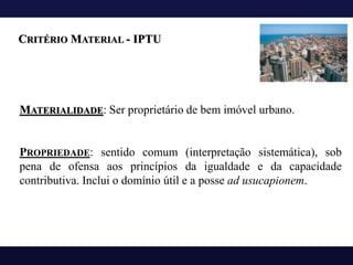 MATERIALIDADE: Ser proprietário de bem imóvel urbano.
PROPRIEDADE: sentido comum (interpretação sistemática), sob
pena de ofensa aos princípios da igualdade e da capacidade
contributiva. Inclui o domínio útil e a posse ad usucapionem.
CRITÉRIO MATERIAL - IPTU
 