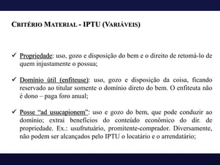 ✓ Propriedade: uso, gozo e disposição do bem e o direito de retomá-lo de
quem injustamente o possua;
✓ Domínio útil (enfiteuse): uso, gozo e disposição da coisa, ficando
reservado ao titular somente o domínio direto do bem. O enfiteuta não
é dono – paga foro anual;
✓ Posse “ad usucapionem”: uso e gozo do bem, que pode conduzir ao
domínio; extrai benefícios do conteúdo econômico do dir. de
propriedade. Ex.: usufrutuário, promitente-comprador. Diversamente,
não podem ser alcançados pelo IPTU o locatário e o arrendatário;
CRITÉRIO MATERIAL - IPTU (VARIÁVEIS)
 