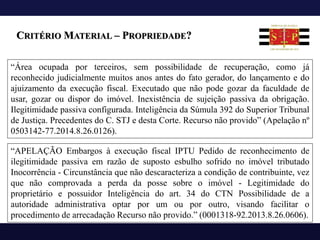 CRITÉRIO MATERIAL – PROPRIEDADE?
“Área ocupada por terceiros, sem possibilidade de recuperação, como já
reconhecido judicialmente muitos anos antes do fato gerador, do lançamento e do
ajuizamento da execução fiscal. Executado que não pode gozar da faculdade de
usar, gozar ou dispor do imóvel. Inexistência de sujeição passiva da obrigação.
Ilegitimidade passiva configurada. Inteligência da Súmula 392 do Superior Tribunal
de Justiça. Precedentes do C. STJ e desta Corte. Recurso não provido” (Apelação nº
0503142-77.2014.8.26.0126).
“APELAÇÃO Embargos à execução fiscal IPTU Pedido de reconhecimento de
ilegitimidade passiva em razão de suposto esbulho sofrido no imóvel tributado
Inocorrência - Circunstância que não descaracteriza a condição de contribuinte, vez
que não comprovada a perda da posse sobre o imóvel - Legitimidade do
proprietário e possuidor Inteligência do art. 34 do CTN Possibilidade de a
autoridade administrativa optar por um ou por outro, visando facilitar o
procedimento de arrecadação Recurso não provido.” (0001318-92.2013.8.26.0606).
 