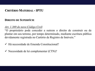DIREITO DE SUPERFÍCIE
Art. 1.369 do novo Código Civil:
“O proprietário pode conceder a outrem o direito de construir ou de
plantar em seu terreno, por tempo determinado, mediante escritura pública
devidamente registrada no Cartório de Registro de Imóveis.”
✓ Há necessidade de Emenda Constitucional?
✓ Necessidade de lei complementar (CTN)?
CRITÉRIO MATERIAL - IPTU
 