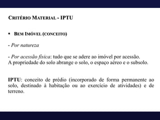 ▪ BEM IMÓVEL (CONCEITO)
- Por natureza
- Por acessão física: tudo que se adere ao imóvel por acessão.
A propriedade do solo abrange o solo, o espaço aéreo e o subsolo.
IPTU: conceito de prédio (incorporado de forma permanente ao
solo, destinado à habitação ou ao exercício de atividades) e de
terreno.
CRITÉRIO MATERIAL - IPTU
 