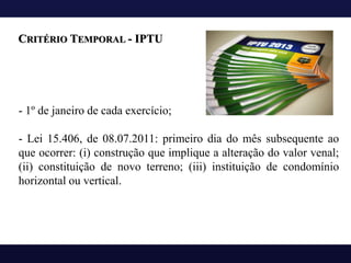 - 1º de janeiro de cada exercício;
- Lei 15.406, de 08.07.2011: primeiro dia do mês subsequente ao
que ocorrer: (i) construção que implique a alteração do valor venal;
(ii) constituição de novo terreno; (iii) instituição de condomínio
horizontal ou vertical.
CRITÉRIO TEMPORAL - IPTU
 