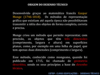 ORIGEM DO DESENHO TÉCNICO Desenvolvido graças ao matemático francês Gaspar Monge (1746-1818).  Os métodos de representação gráfica que existiam até aquela época não possibilitavam transmitir a idéia dos objetos de forma completa, correta e precisa. Monge criou um método que permite representar, com precisão, os objetos que têm três dimensões (comprimento, largura e altura) em superfícies planas, como, por exemplo em uma folha de papel, que tem apenas duas dimensões (comprimento e largura). Esse método, conhecido como mongeano, quando foi publicado em 1715, foi chamado de geometria descritiva, sendo os seus princípios a base do desenho técnico. 